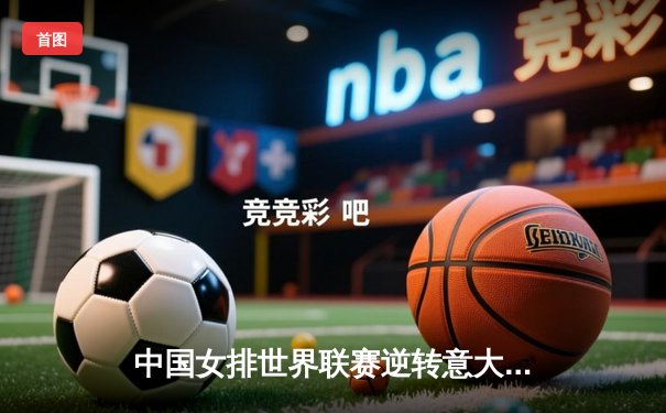 中国女排世界联赛逆转意大利，朱婷复出首秀砍下28分助队取关键胜利