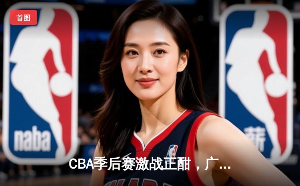 CBA季后赛激战正酣，广东队加时险胜辽宁夺赛点