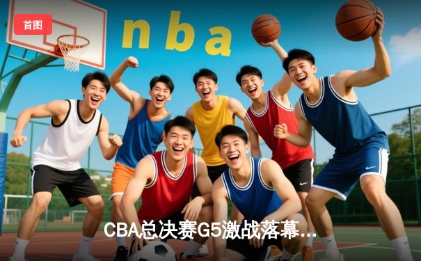 CBA总决赛G5激战落幕，辽宁男篮逆转广东夺得总冠军