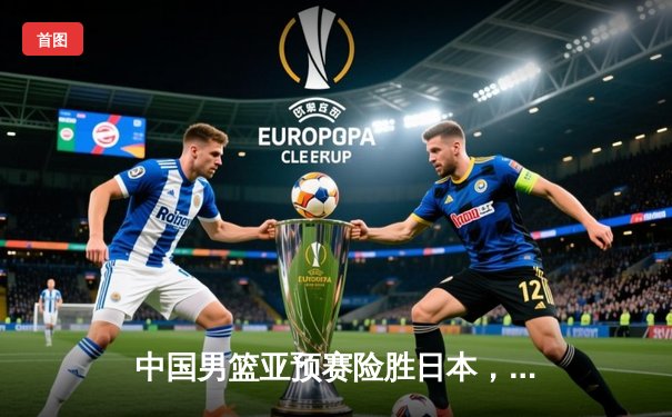 中国男篮亚预赛险胜日本，胡金秋23+13主宰内线