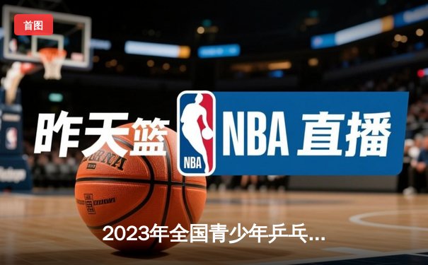 2023年全国青少年乒乓球锦标赛：15岁天才选手陈熠力克群雄夺冠