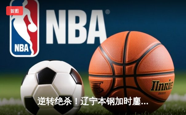 逆转绝杀！辽宁本钢加时鏖战力克广东东莞大益，总决赛再燃战火